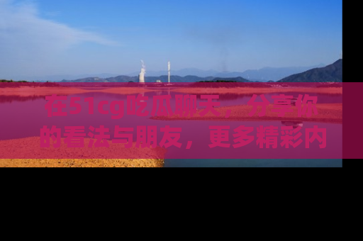 在51cg吃瓜聊天，分享你的看法与朋友，更多精彩内容请浏览网址www.51cg.com！