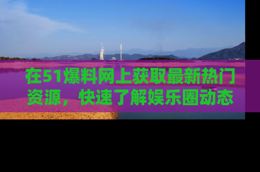 在51爆料网上获取最新热门资源，快速了解娱乐圈动态