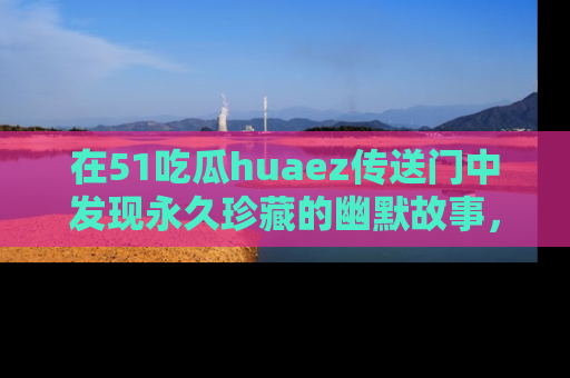 在51吃瓜huaez传送门中发现永久珍藏的幽默故事，瓜友们一起分享欢乐瞬间！