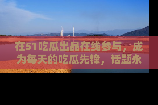 在51吃瓜出品在线参与，成为每天的吃瓜先锋，话题永不落幕！