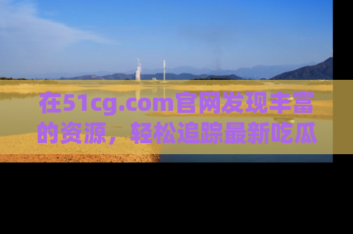 在51cg.com官网发现丰富的资源，轻松追踪最新吃瓜热点