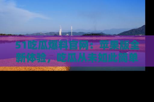 51吃瓜爆料官网:苹果版全新体验,吃瓜从未如此简单