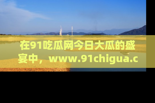 在91吃瓜网今日大瓜的盛宴中，www.91chigua.com带你领略每个让人咋舌的精彩故事！