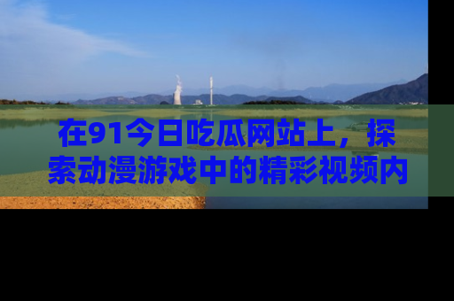 在91今日吃瓜网站上,探索动漫游戏中的精彩视频内容