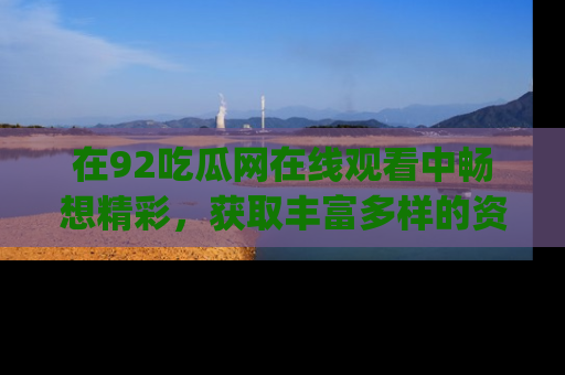 在92吃瓜网在线观看中畅想精彩,获取丰富多样的资源和app功能