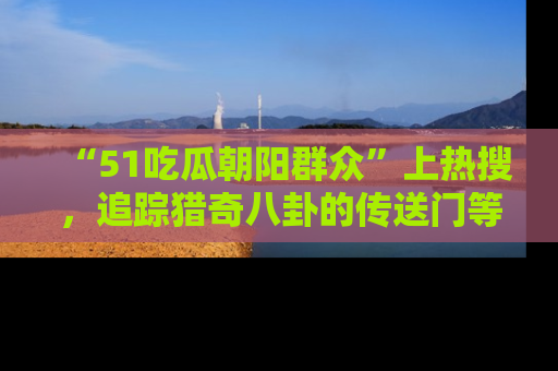 “51吃瓜朝阳群众”上热搜,追踪猎奇八卦的传送门等你点击!