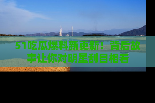 51吃瓜爆料新更新!背后故事让你对明星刮目相看