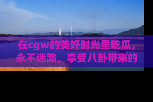 在cgw的美好时光里吃瓜,永不迷路,享受八卦带来的无限欢乐!