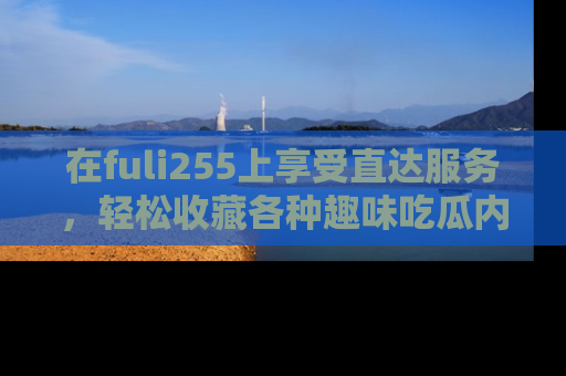 在fuli255上享受直达服务,轻松收藏各种趣味吃瓜内容,陪你欢笑!