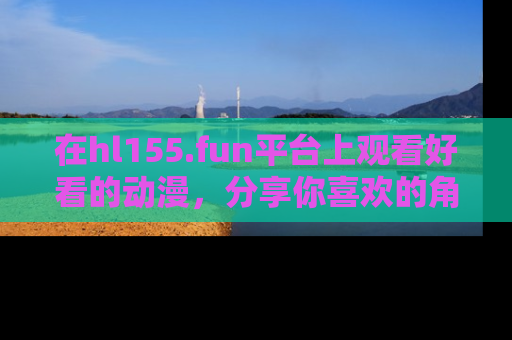 在hl155.fun平台上观看好看的动漫,分享你喜欢的角色和故事!