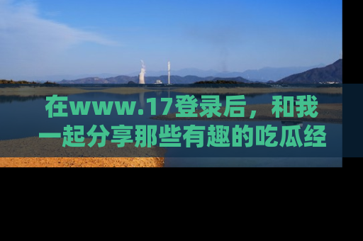 在www.17登录后,和我一起分享那些有趣的吃瓜经历吧!