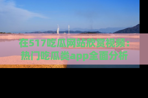 在517吃瓜网站欣赏视频:热门吃瓜类app全面分析