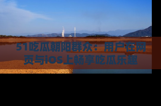 51吃瓜朝阳群众:用户在网页与iOS上畅享吃瓜乐趣