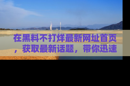 在黑料不打烊最新网址首页,获取最新话题,带你迅速了解娱乐圈大事!