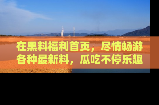 在黑料福利首页，尽情畅游各种最新料，瓜吃不停乐趣无穷！