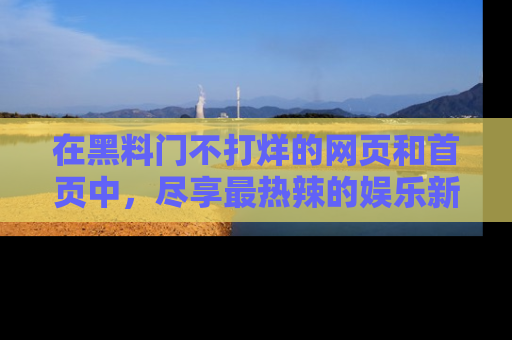 在黑料门不打烊的网页和首页中，尽享最热辣的娱乐新闻与八卦，快来围观！