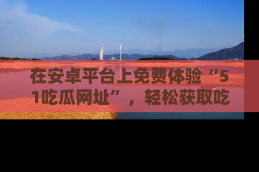 在安卓平台上免费体验“51吃瓜网址”,轻松获取吃瓜新鲜事!