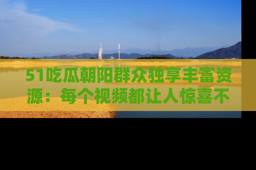 51吃瓜朝阳群众独享丰富资源:每个视频都让人惊喜不已!