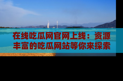 在线吃瓜网官网上线：资源丰富的吃瓜网站等你来探索