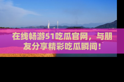 在线畅游51吃瓜官网，与朋友分享精彩吃瓜瞬间！