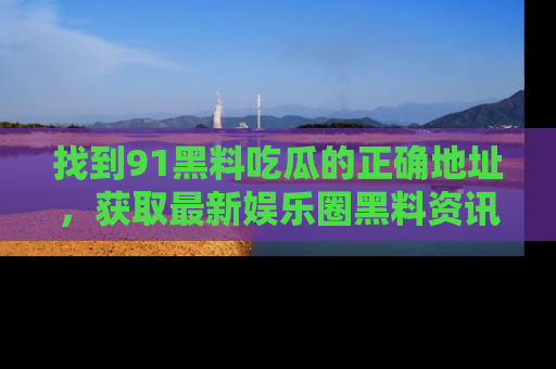 找到91黑料吃瓜的正确地址,获取最新娱乐圈黑料资讯