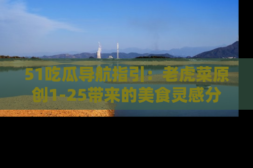 51吃瓜导航指引:老虎菜原创1-25带来的美食灵感分享