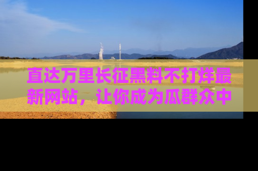 直达万里长征黑料不打烊最新网站,让你成为瓜群众中的资深吃瓜客!