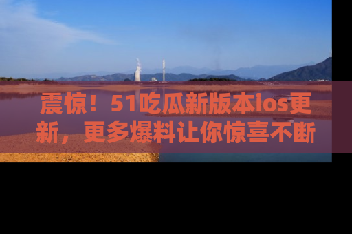 震惊!51吃瓜新版本ios更新,更多爆料让你惊喜不断,赶快来看吧!