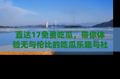 直达17免费吃瓜,带你体验无与伦比的吃瓜乐趣与社区互动