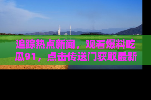 追踪热点新闻,观看爆料吃瓜91,点击传送门获取最新更新!