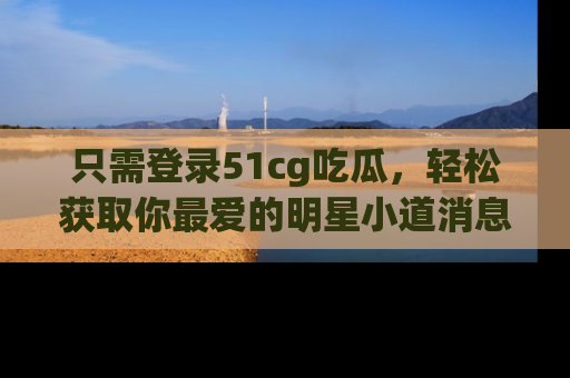 只需登录51cg吃瓜,轻松获取你最爱的明星小道消息!