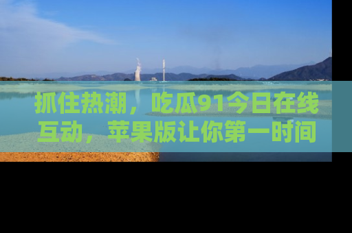 抓住热潮,吃瓜91今日在线互动,苹果版让你第一时间掌握信息!