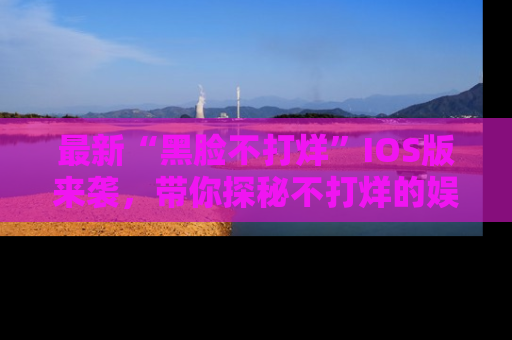 最新“黑脸不打烊”IOS版来袭,带你探秘不打烊的娱乐世界!