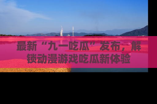 最新“九一吃瓜”发布,解锁动漫游戏吃瓜新体验