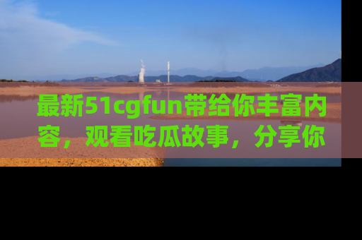 最新51cgfun带给你丰富内容,观看吃瓜故事,分享你的感受!