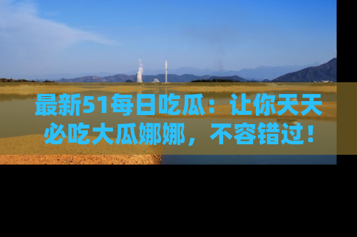 最新51每日吃瓜:让你天天必吃大瓜娜娜,不容错过!