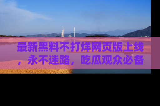 最新黑料不打烊网页版上线,永不迷路,吃瓜观众必备工具!