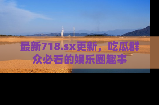 最新718.sx更新,吃瓜群众必看的娱乐圈趣事