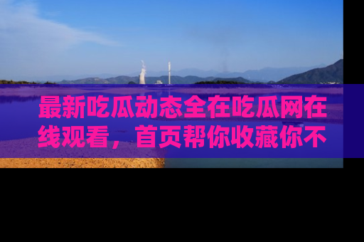 最新吃瓜动态全在吃瓜网在线观看,首页帮你收藏你不能错过的精彩!