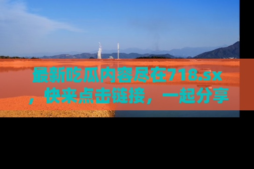最新吃瓜内容尽在718.sx,快来点击链接,一起分享那些精彩瞬间!