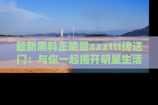 最新黑料正能量zzzttt传送门:与你一起揭开明星生活的神秘地址!