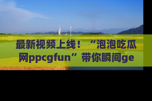 最新视频上线!“泡泡吃瓜网ppcgfun”带你瞬间get吃瓜圈的秘密