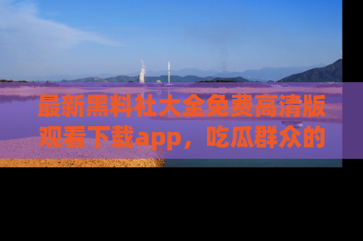 最新黑料社大全免费高清版观看下载app,吃瓜群众的必备神器