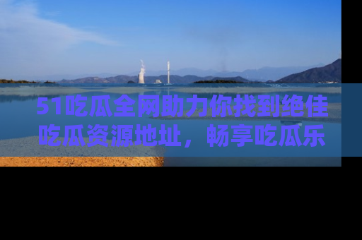 51吃瓜全网助力你找到绝佳吃瓜资源地址，畅享吃瓜乐趣！
