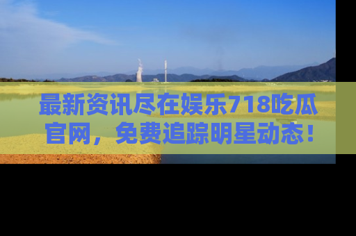 最新资讯尽在娱乐718吃瓜官网,免费追踪明星动态!
