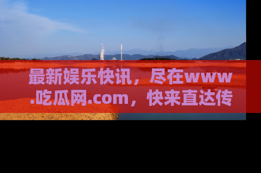 最新娱乐快讯,尽在www.吃瓜网.com,快来直达传送门收获惊喜吧!